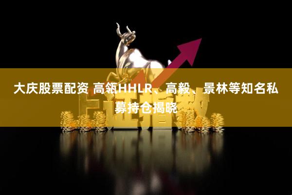 大庆股票配资 高瓴HHLR、高毅、景林等知名私募持仓揭晓