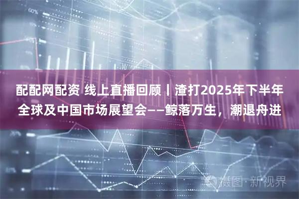 配配网配资 线上直播回顾丨渣打2025年下半年全球及中国市场展望会——鲸落万生，潮退舟进