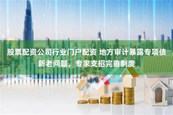 股票配资公司行业门户配资 地方审计暴露专项债新老问题，专家支招完善制度