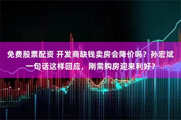 免费股票配资 开发商缺钱卖房会降价吗？孙宏斌一句话这样回应，刚需购房迎来利好？