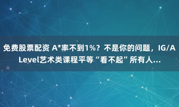 免费股票配资 A*率不到1%？不是你的问题，IG/ALevel艺术类课程平等“看不起”所有人...