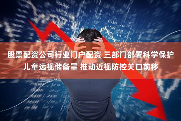 股票配资公司行业门户配资 三部门部署科学保护儿童远视储备量 推动近视防控关口前移