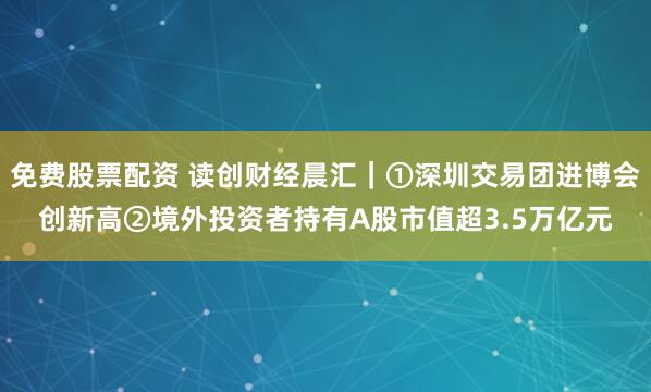免费股票配资 读创财经晨汇｜①深圳交易团进博会创新高②境外投资者持有A股市值超3.5万亿元
