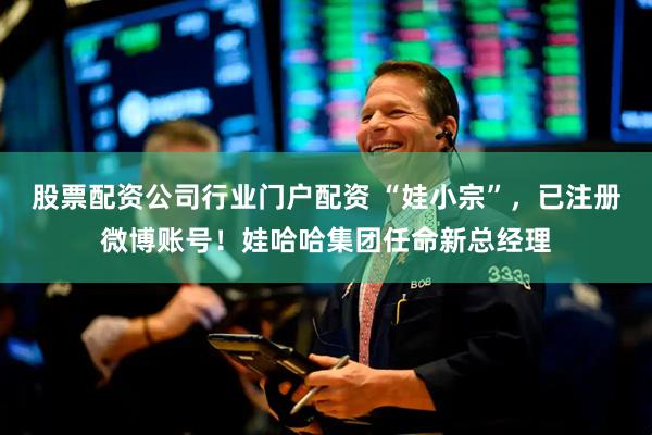 股票配资公司行业门户配资 “娃小宗”，已注册微博账号！娃哈哈集团任命新总经理