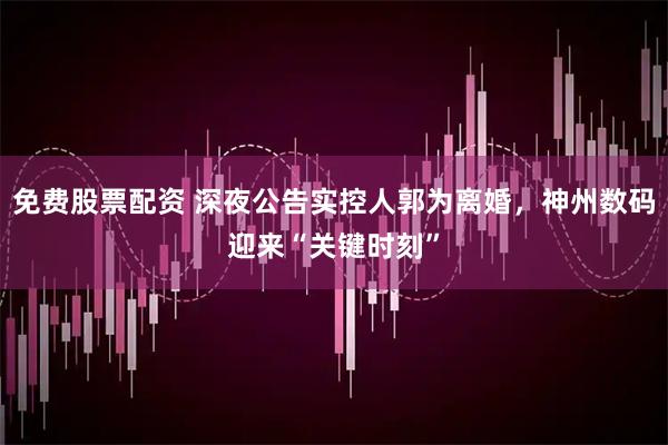 免费股票配资 深夜公告实控人郭为离婚，神州数码迎来“关键时刻”