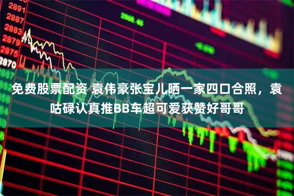 免费股票配资 袁伟豪张宝儿晒一家四口合照，袁咕碌认真推BB车超可爱获赞好哥哥