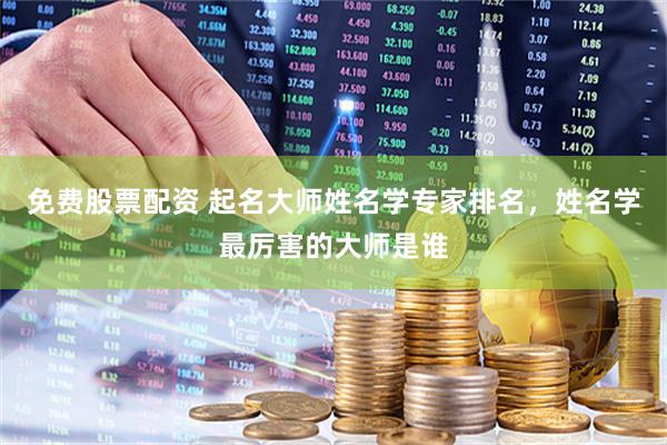 免费股票配资 起名大师姓名学专家排名，姓名学最厉害的大师是谁
