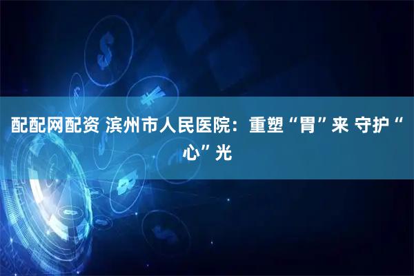 配配网配资 滨州市人民医院：重塑“胃”来 守护“心”光