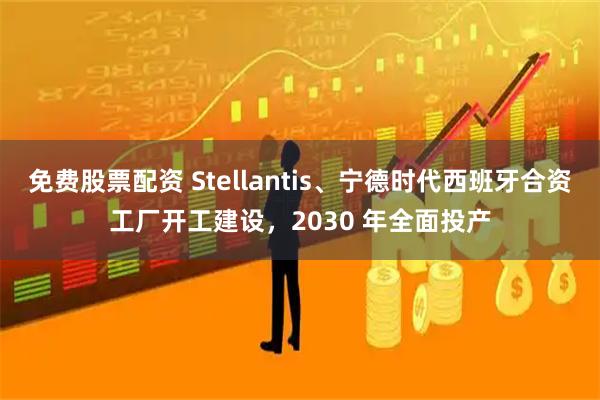 免费股票配资 Stellantis、宁德时代西班牙合资工厂开工建设，2030 年全面投产