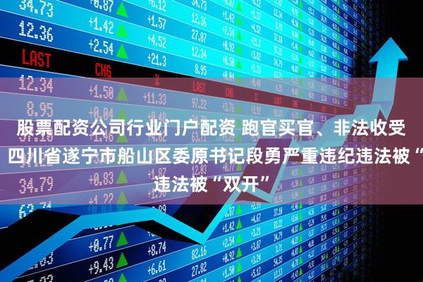 股票配资公司行业门户配资 跑官买官、非法收受财物！四川省遂宁市船山区委原书记段勇严重违纪违法被“双开”