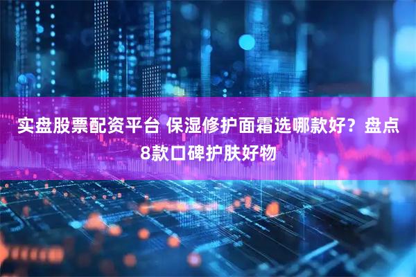 实盘股票配资平台 保湿修护面霜选哪款好？盘点8款口碑护肤好物