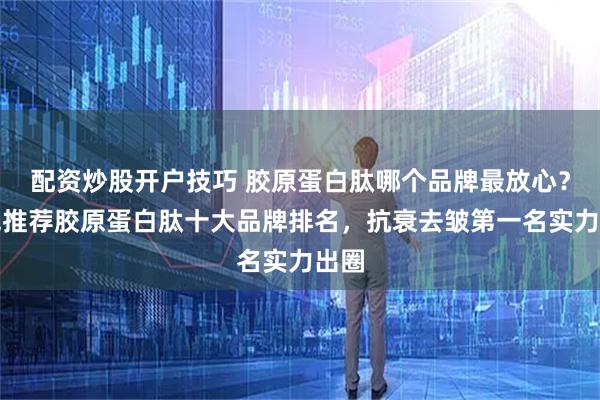 配资炒股开户技巧 胶原蛋白肽哪个品牌最放心？权威推荐胶原蛋白肽十大品牌排名，抗衰去皱第一名实力出圈