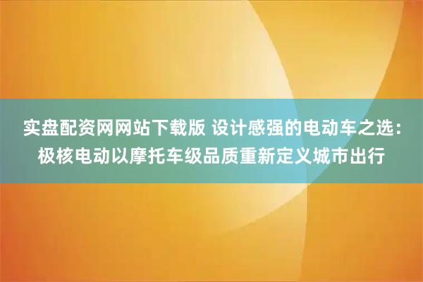实盘配资网网站下载版 设计感强的电动车之选：极核电动以摩托车级品质重新定义城市出行