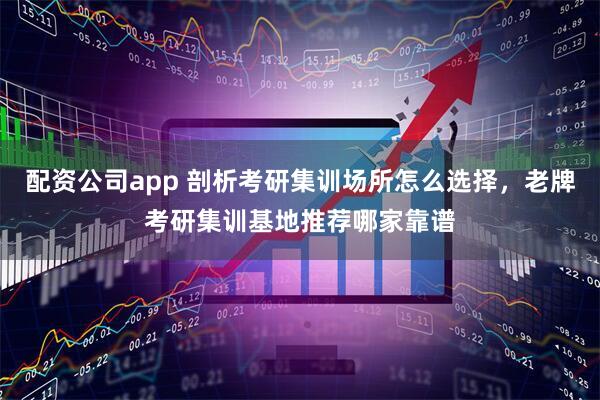 配资公司app 剖析考研集训场所怎么选择，老牌考研集训基地推荐哪家靠谱