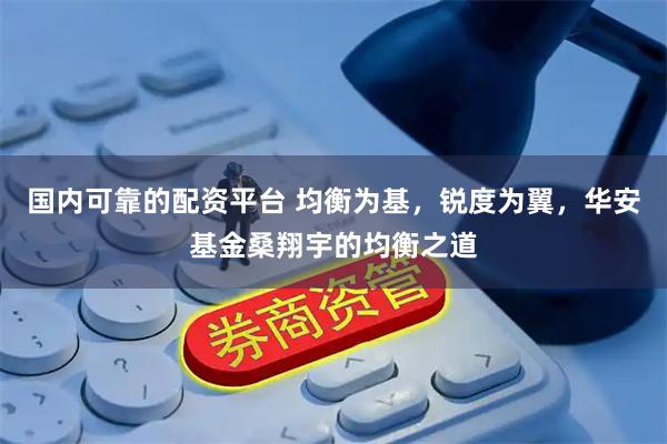 国内可靠的配资平台 均衡为基，锐度为翼，华安基金桑翔宇的均衡之道