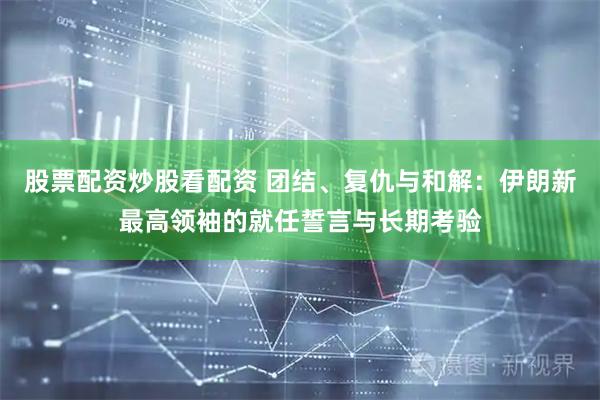 股票配资炒股看配资 团结、复仇与和解：伊朗新最高领袖的就任誓言与长期考验