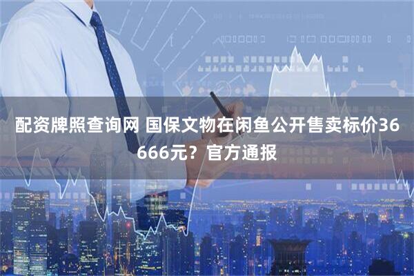 配资牌照查询网 国保文物在闲鱼公开售卖标价36666元？官方通报