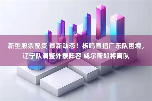 新型股票配资 最新动态！杨鸣直指广东队困境，辽宁队调整外援阵容 威尔斯即将离队