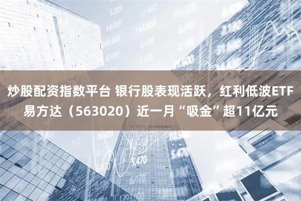 炒股配资指数平台 银行股表现活跃，红利低波ETF易方达（563020）近一月“吸金”超11亿元