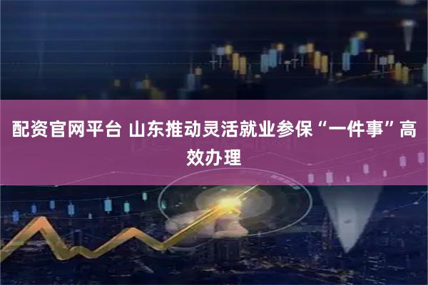 配资官网平台 山东推动灵活就业参保“一件事”高效办理