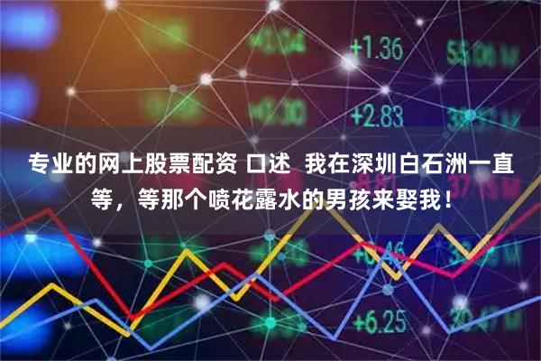 专业的网上股票配资 口述  我在深圳白石洲一直等，等那个喷花露水的男孩来娶我！