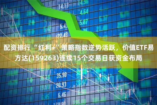 配资排行 “红利+”策略指数逆势活跃，价值ETF易方达(159263)连续15个交易日获资金布局