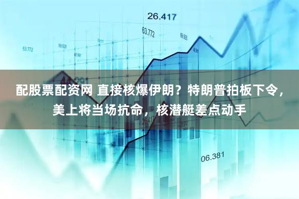 配股票配资网 直接核爆伊朗？特朗普拍板下令，美上将当场抗命，核潜艇差点动手