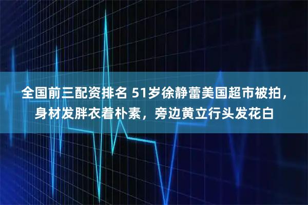 全国前三配资排名 51岁徐静蕾美国超市被拍，身材发胖衣着朴素，旁边黄立行头发花白