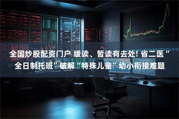 全国炒股配资门户 缓读、暂读有去处! 省二医“全日制托班”破解“特殊儿童”幼小衔接难题