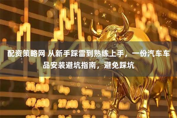 配资策略网 从新手踩雷到熟练上手，一份汽车车品安装避坑指南，避免踩坑