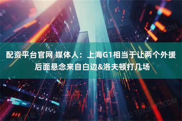 配资平台官网 媒体人：上海G1相当于让两个外援 后面悬念来自白边&洛夫顿打几场