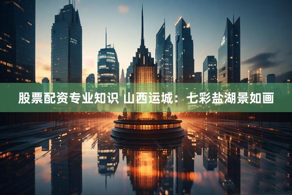 股票配资专业知识 山西运城：七彩盐湖景如画