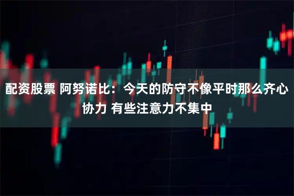配资股票 阿努诺比：今天的防守不像平时那么齐心协力 有些注意力不集中