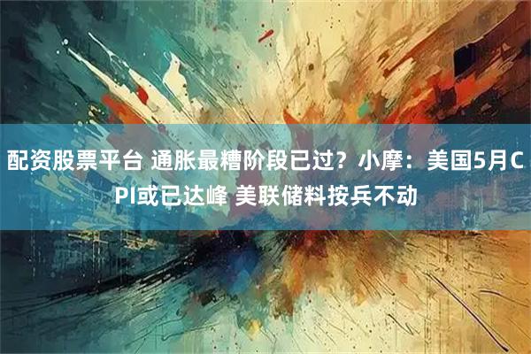 配资股票平台 通胀最糟阶段已过？小摩：美国5月CPI或已达峰 美联储料按兵不动