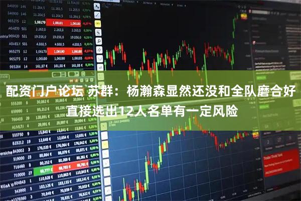 配资门户论坛 苏群：杨瀚森显然还没和全队磨合好 直接选出12人名单有一定风险
