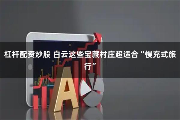 杠杆配资炒股 白云这些宝藏村庄超适合“慢充式旅行”